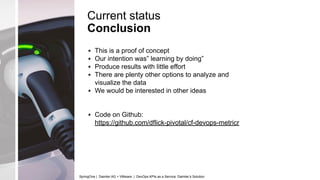 Current status
Conclusion
▪ This is a proof of concept
▪ Our intention was” learning by doing”
▪ Produce results with little effort
▪ There are plenty other options to analyze and
visualize the data
▪ We would be interested in other ideas
▪ Code on Github:
https://github.com/dflick-pivotal/cf-devops-metricr
SpringOne | Daimler AG + VMware | DevOps KPIs as a Service: Daimler’s Solution
 