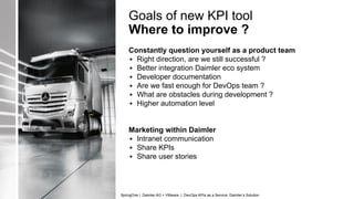 Goals of new KPI tool
Where to improve ?
Constantly question yourself as a product team
▪ Right direction, are we still successful ?
▪ Better integration Daimler eco system
▪ Developer documentation
▪ Are we fast enough for DevOps team ?
▪ What are obstacles during development ?
▪ Higher automation level
Marketing within Daimler
▪ Intranet communication
▪ Share KPIs
▪ Share user stories
SpringOne | Daimler AG + VMware | DevOps KPIs as a Service: Daimler’s Solution
 