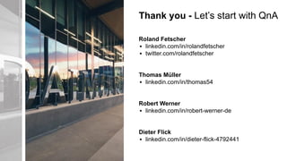 Thank you - Let’s start with QnA
Roland Fetscher
▪ linkedin.com/in/rolandfetscher
▪ twitter.com/rolandfetscher
Thomas Müller
▪ linkedin.com/in/thomas54
Robert Werner
▪ linkedin.com/in/robert-werner-de
Dieter Flick
▪ linkedin.com/in/dieter-flick-4792441
 