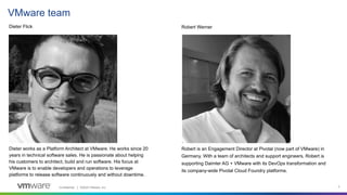Confidential │ ©2020 VMware, Inc. 3
VMware team
Dieter Flick Robert Werner
Dieter works as a Platform Architect at VMware. He works since 20
years in technical software sales. He is passionate about helping
his customers to architect, build and run software. His focus at
VMware is to enable developers and operations to leverage
platforms to release software continuously and without downtime.
Robert is an Engagement Director at Pivotal (now part of VMware) in
Germany. With a team of architects and support engineers, Robert is
supporting Daimler AG + VMware with its DevOps transformation and
its company-wide Pivotal Cloud Foundry platforms.
 