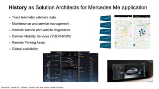 History as Solution Architects for Mercedes Me application
▪ Track telemetry vehicle’s data
▪ Maintenance and service management
▪ Remote service and vehicle diagnostics
▪ Daimler Mobility Services (YOUR-NOW)
▪ Remote Parking Assist
▪ Global availability
SpringOne | Daimler AG + VMware | DevOps KPIs as a Service: Daimler’s Solution
 