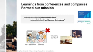 Learnings from conferences and companies
Formed our mission
View: Platform team Developers
„We are building this platform not for us,
we are building it for Daimler developers”
SpringOne | Daimler AG + VMware | DevOps KPIs as a Service: Daimler’s Solution
 