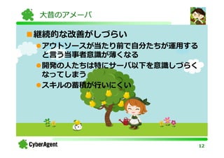 大昔のアメーバ

継続的な改善がしづらい
アウトソースが当たり前で自分たちが運用する
と言う当事者意識が薄くなる
開発の⼈たちは特にサーバ以下を意識しづらく
なってしまう
スキルの蓄積が⾏いにくい




                        12
 