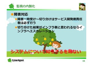 監視の内製化

障害対応
 障害一時受け〜切り分けはサービス開発側責任
 者は必ず⾏う
 切り分けた結果がインフラ側と思われるならイ
 ンフラへエスカレーション




システムについて知らざるを得ない
                         15
 