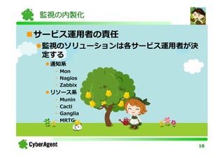 監視の内製化

サービス運用者の責任
監視のソリューションは各サービス運用者が決
定する
 通知系
  - Mon
  - Nagios
  - Zabbix
 リソース系
  -   Munin
  -   Cacti
  -   Ganglia
  -   MRTG




                        18
 