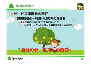 監視の内製化

サービス運用者の責任
障害監視の一時受けは開発の責任者
 自分が寝るためにSPOFを作らないとか
 リソースチェックして必要なら爆発する前に追加するとか




  自分のサービスへの責任
                              19
 