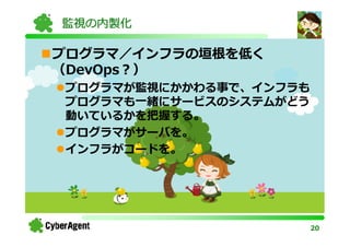 監視の内製化

プログラマ／インフラの垣根を低く
（DevOps？）
プログラマが監視にかかわる事で、インフラも
プログラマも一緒にサービスのシステムがどう
動いているかを把握する。
プログラマがサーバを。
インフラがコードを。




                        20
 