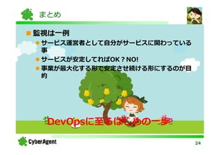 まとめ

監視は一例
 サービス運営者として自分がサービスに関わっている
 事
 サービスが安定してればOK？NO!
 事業が最⼤化する形で安定させ続ける形にするのが目
 的




 DevOpsに至るはじめの一歩

                            24
 