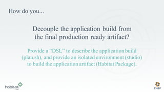 How do you...
Decouple the application build from
the final production ready artifact?
Provide a “DSL” to describe the application build
(plan.sh), and provide an isolated environment (studio)
to build the application artifact (Habitat Package).
 