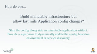 How do you...
Build immutable infrastructure but
allow last mile Application config changes?
Ship the config along side an immutable application artifact.
Provide a supervisor to dynamically update the config based on
environment or service discovery.
 