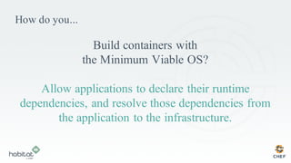 How do you...
Build containers with
the Minimum Viable OS?
Allow applications to declare their runtime
dependencies, and resolve those dependencies from
the application to the infrastructure.
 