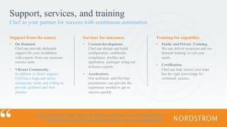 Support, services, and training
Chef as your partner for success with continuous automation
▪ On Demand.
Chef can provide dedicated
support for your installation
with experts from our customer
success team.
▪ Vibrant Community.
In addition to direct support,
Chef has a huge and active
community ready and willing to
provide guidance and best
practice.
▪ Custom development.
Chef can design and build
configuration cookbooks,
compliance profiles and
application packages using our
in-house experts.
▪ Accelerators.
Our architects and DevOps
practitioners can provide the
experience needed to get to
success quickly
▪ Public and Private Training.
We can deliver in-person and on-
demand training to suit your
needs.
▪ Certification.
Chef can help ensure your team
has the right knowledge for
continued success.
Support from the source Services for outcomes Training for capability
By bringing in Chef, we were able to automate very heterogeneous
infrastructures that included both legacy and new applications
 