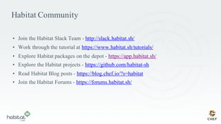 Habitat Community
• Join the Habitat Slack Team - http://slack.habitat.sh/
• Work through the tutorial at https://www.habitat.sh/tutorials/
• Explore Habitat packages on the depot - https://app.habitat.sh/
• Explore the Habitat projects - https://github.com/habitat-sh
• Read Habitat Blog posts - https://blog.chef.io/?s=habitat
• Join the Habitat Forums - https://forums.habitat.sh/
 