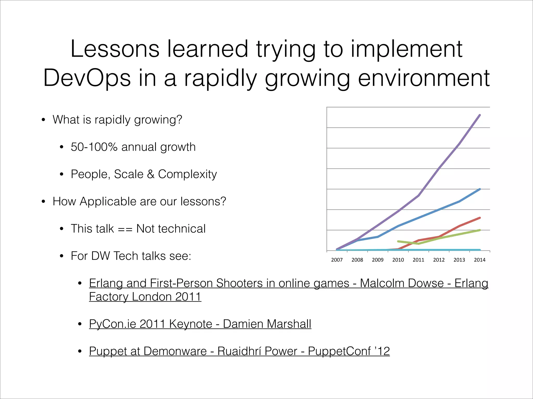 Lessons learned trying to implement
DevOps in a rapidly growing environment
3500 

•

What is rapidly growing?
•
•

50-100% annual growth
People, Scale & Complexity

3000 
2500 

New Serv

2000 

Re4red Se

Reused se

1500 

•

How Applicable are our lessons?
•
•

Servers Cu

Ops Staﬀ 

1000 

This talk == Not technical
For DW Tech talks see:

500 
0 
2007 

2008 

2009 

2010 

2011 

2012 

2013 

2014 

•

Erlang and First-Person Shooters in online games - Malcolm Dowse - Erlang
Factory London 2011

•

PyCon.ie 2011 Keynote - Damien Marshall

•

Puppet at Demonware - Ruaidhrí Power - PuppetConf ’12

 