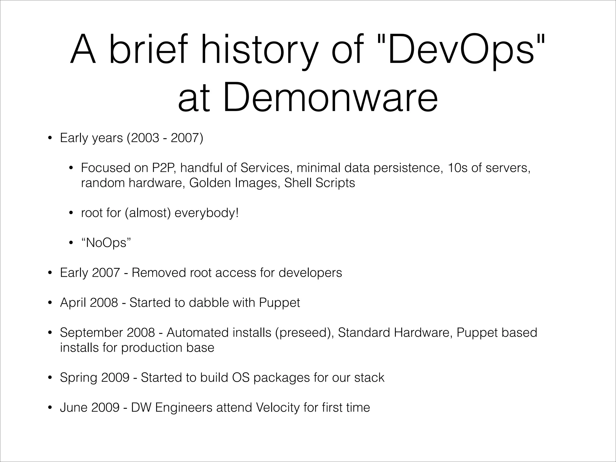 A brief history of "DevOps"
at Demonware
•

Early years (2003 - 2007)
•

Focused on P2P, handful of Services, minimal data persistence, 10s of servers,
random hardware, Golden Images, Shell Scripts

•

root for (almost) everybody!

•

“NoOps”

•

Early 2007 - Removed root access for developers

•

April 2008 - Started to dabble with Puppet

•

September 2008 - Automated installs (preseed), Standard Hardware, Puppet based
installs for production base

•

Spring 2009 - Started to build OS packages for our stack

•

June 2009 - DW Engineers attend Velocity for ﬁrst time

 