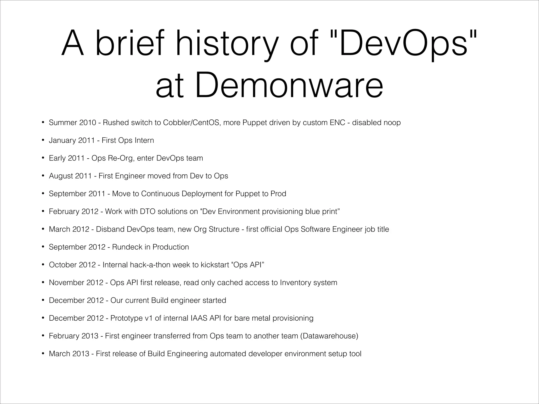 A brief history of "DevOps"
at Demonware
•

Summer 2010 - Rushed switch to Cobbler/CentOS, more Puppet driven by custom ENC - disabled noop

•

January 2011 - First Ops Intern

•

Early 2011 - Ops Re-Org, enter DevOps team

•

August 2011 - First Engineer moved from Dev to Ops

•

September 2011 - Move to Continuous Deployment for Puppet to Prod

•

February 2012 - Work with DTO solutions on "Dev Environment provisioning blue print”

•

March 2012 - Disband DevOps team, new Org Structure - ﬁrst ofﬁcial Ops Software Engineer job title

•

September 2012 - Rundeck in Production

•

October 2012 - Internal hack-a-thon week to kickstart "Ops API”

•

November 2012 - Ops API ﬁrst release, read only cached access to Inventory system

•

December 2012 - Our current Build engineer started

•

December 2012 - Prototype v1 of internal IAAS API for bare metal provisioning

•

February 2013 - First engineer transferred from Ops team to another team (Datawarehouse)

•

March 2013 - First release of Build Engineering automated developer environment setup tool

 
