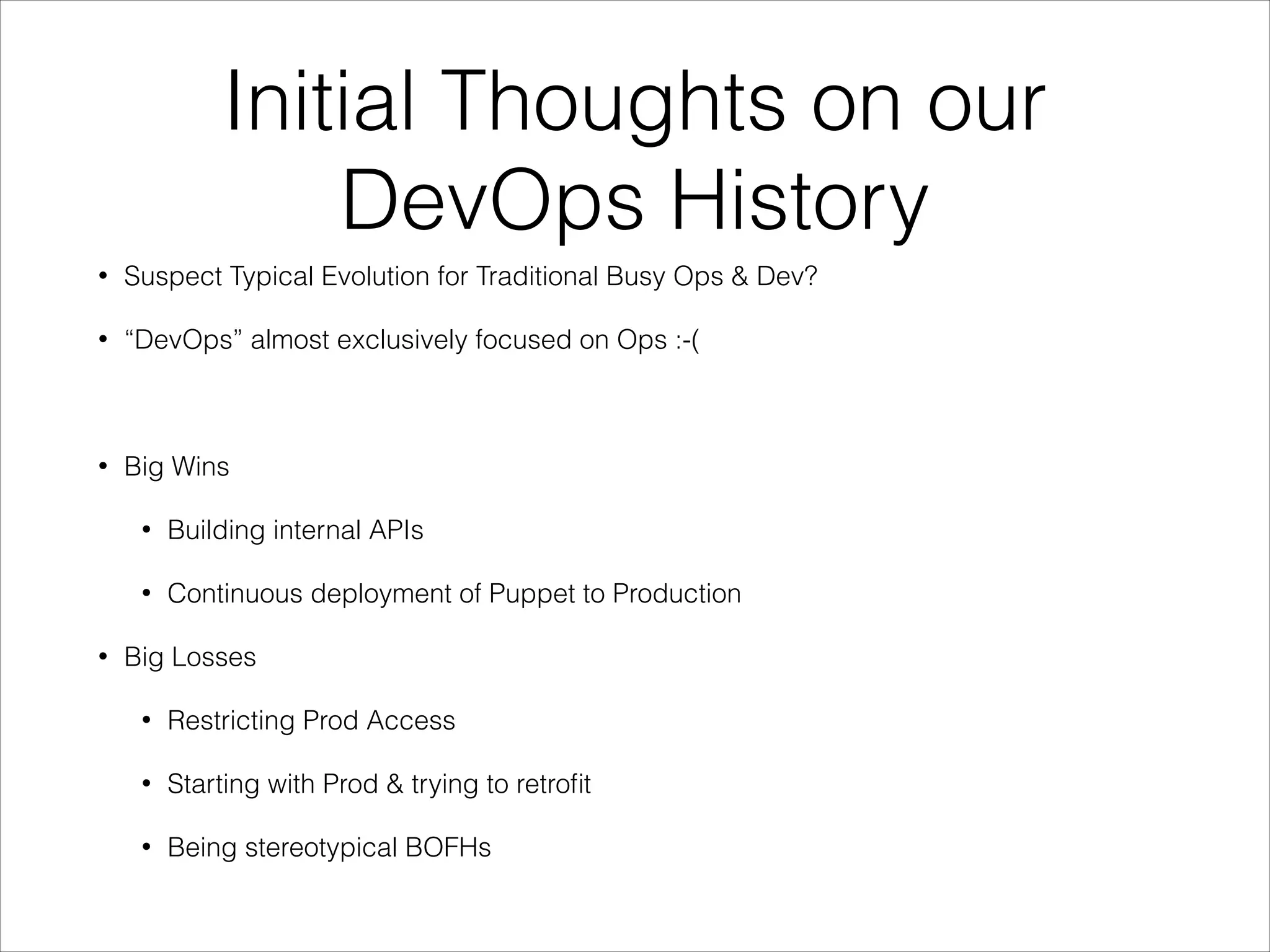 Initial Thoughts on our
DevOps History
•

Suspect Typical Evolution for Traditional Busy Ops & Dev?

•

“DevOps” almost exclusively focused on Ops :-(

!
•

Big Wins
•
•

•

Building internal APIs
Continuous deployment of Puppet to Production

Big Losses
•

Restricting Prod Access

•

Starting with Prod & trying to retroﬁt

•

Being stereotypical BOFHs

 