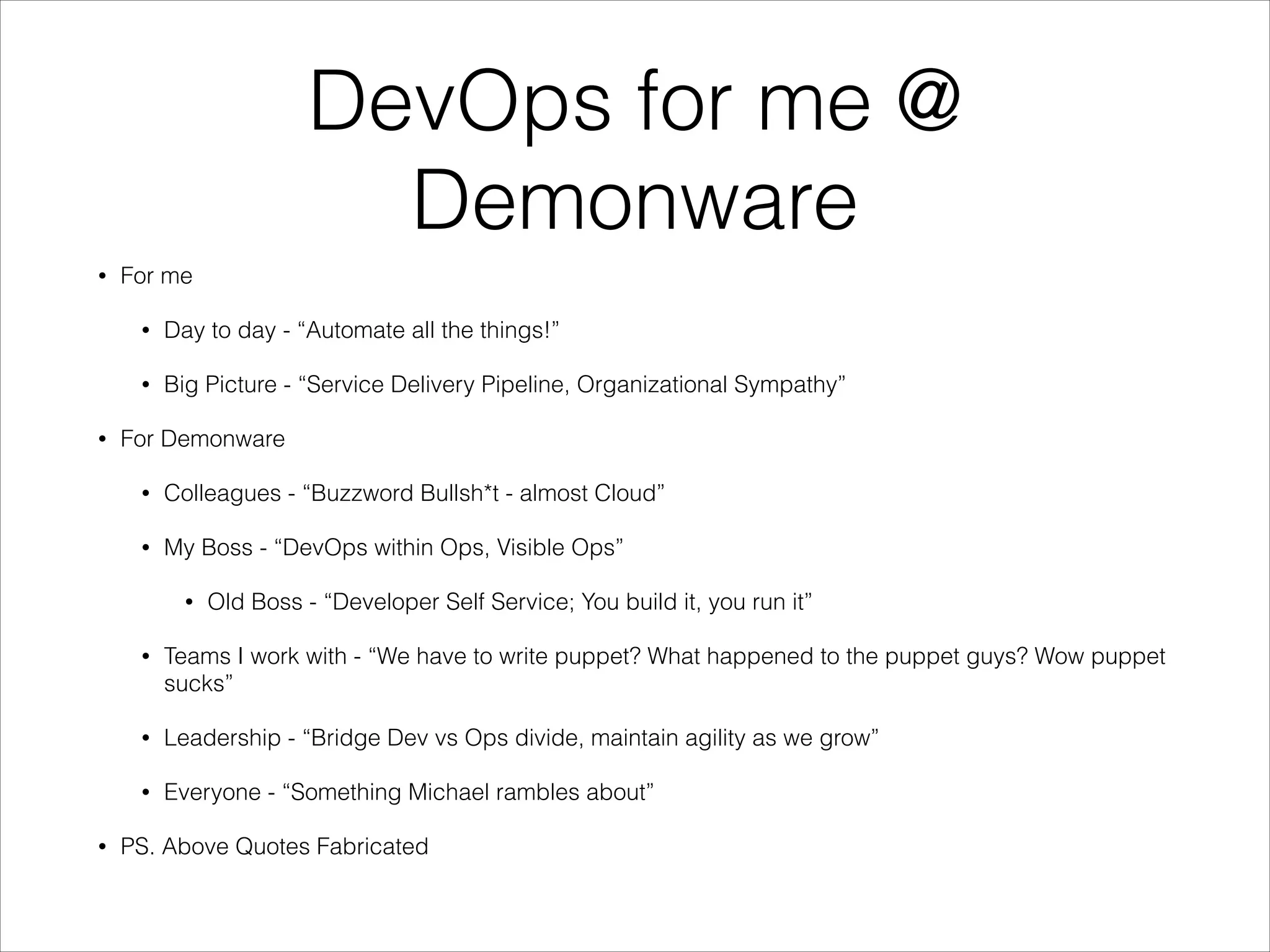 DevOps for me @
Demonware
•

For me
•
•

•

Day to day - “Automate all the things!”
Big Picture - “Service Delivery Pipeline, Organizational Sympathy”

For Demonware
•

Colleagues - “Buzzword Bullsh*t - almost Cloud”

•

My Boss - “DevOps within Ops, Visible Ops”
•

Old Boss - “Developer Self Service; You build it, you run it”

•

•

Leadership - “Bridge Dev vs Ops divide, maintain agility as we grow”

•
•

Teams I work with - “We have to write puppet? What happened to the puppet guys? Wow puppet
sucks”

Everyone - “Something Michael rambles about”

PS. Above Quotes Fabricated

 
