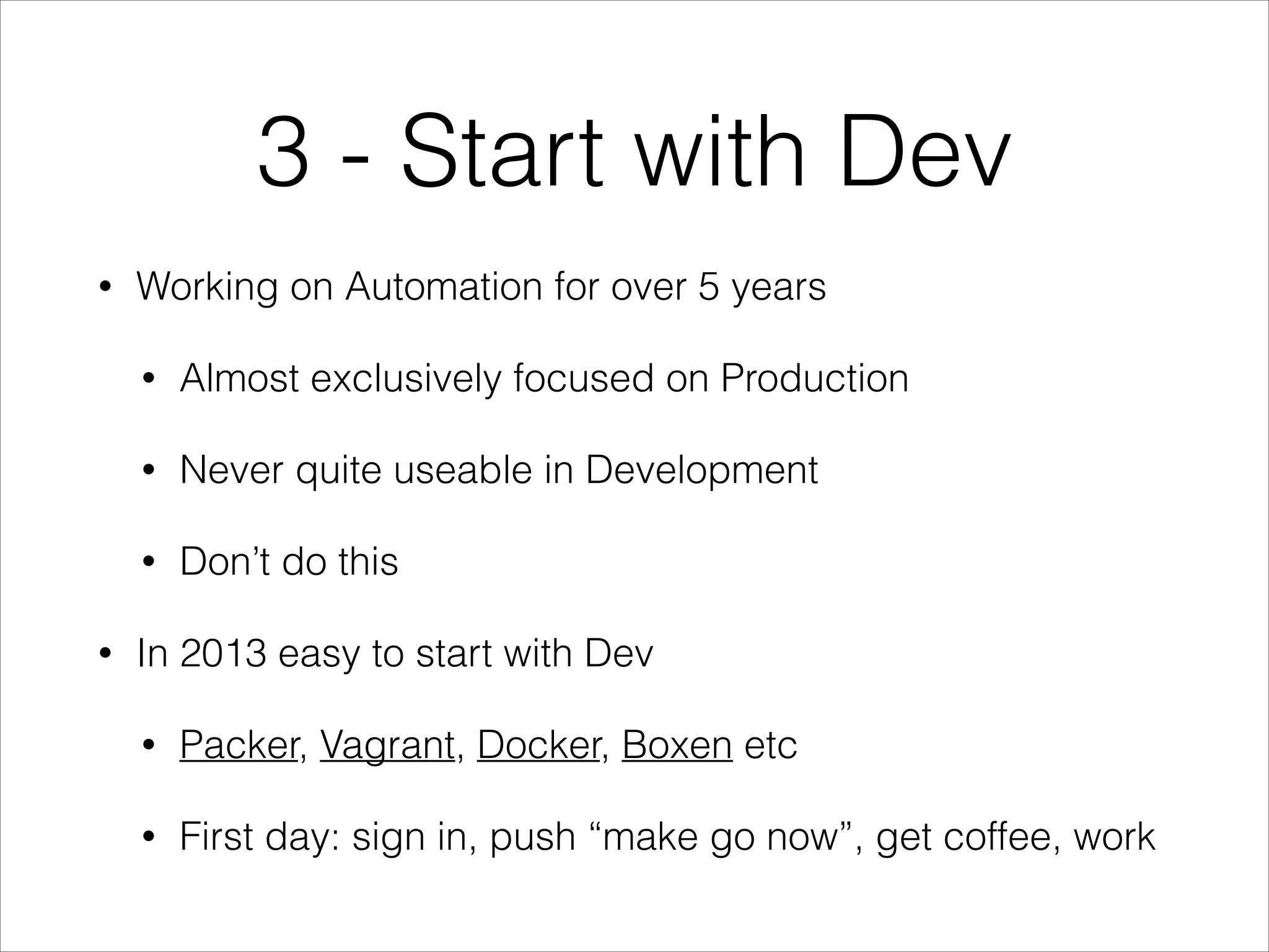3 - Start with Dev
•

Working on Automation for over 5 years
•
•

Never quite useable in Development

•
•

Almost exclusively focused on Production

Don’t do this

In 2013 easy to start with Dev
•

Packer, Vagrant, Docker, Boxen etc

•

First day: sign in, push “make go now”, get coffee, work

 