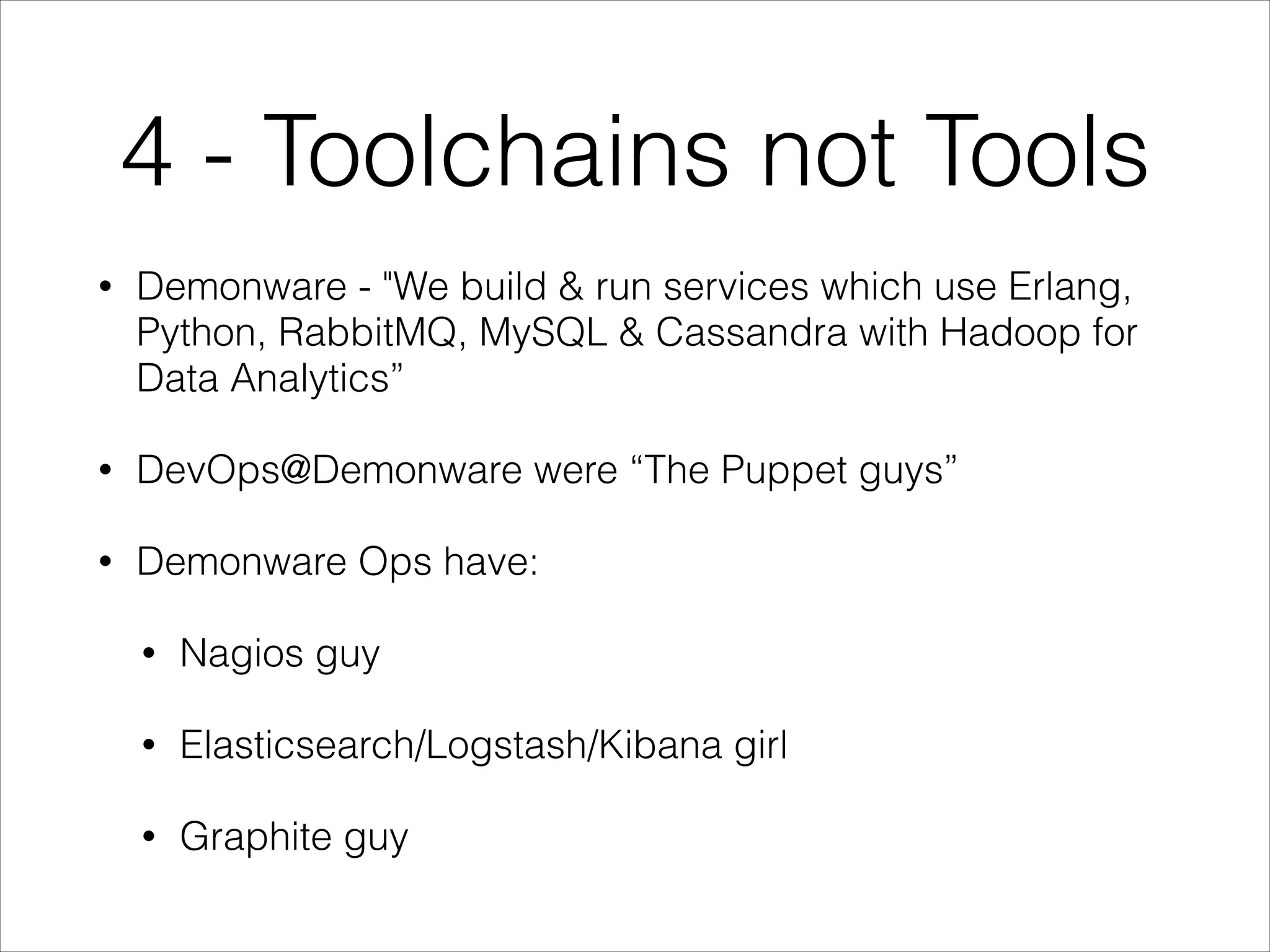 4 - Toolchains not Tools
•

Demonware - "We build & run services which use Erlang,
Python, RabbitMQ, MySQL & Cassandra with Hadoop for
Data Analytics”

•

DevOps@Demonware were “The Puppet guys”

•

Demonware Ops have:
•

Nagios guy

•

Elasticsearch/Logstash/Kibana girl

•

Graphite guy

 