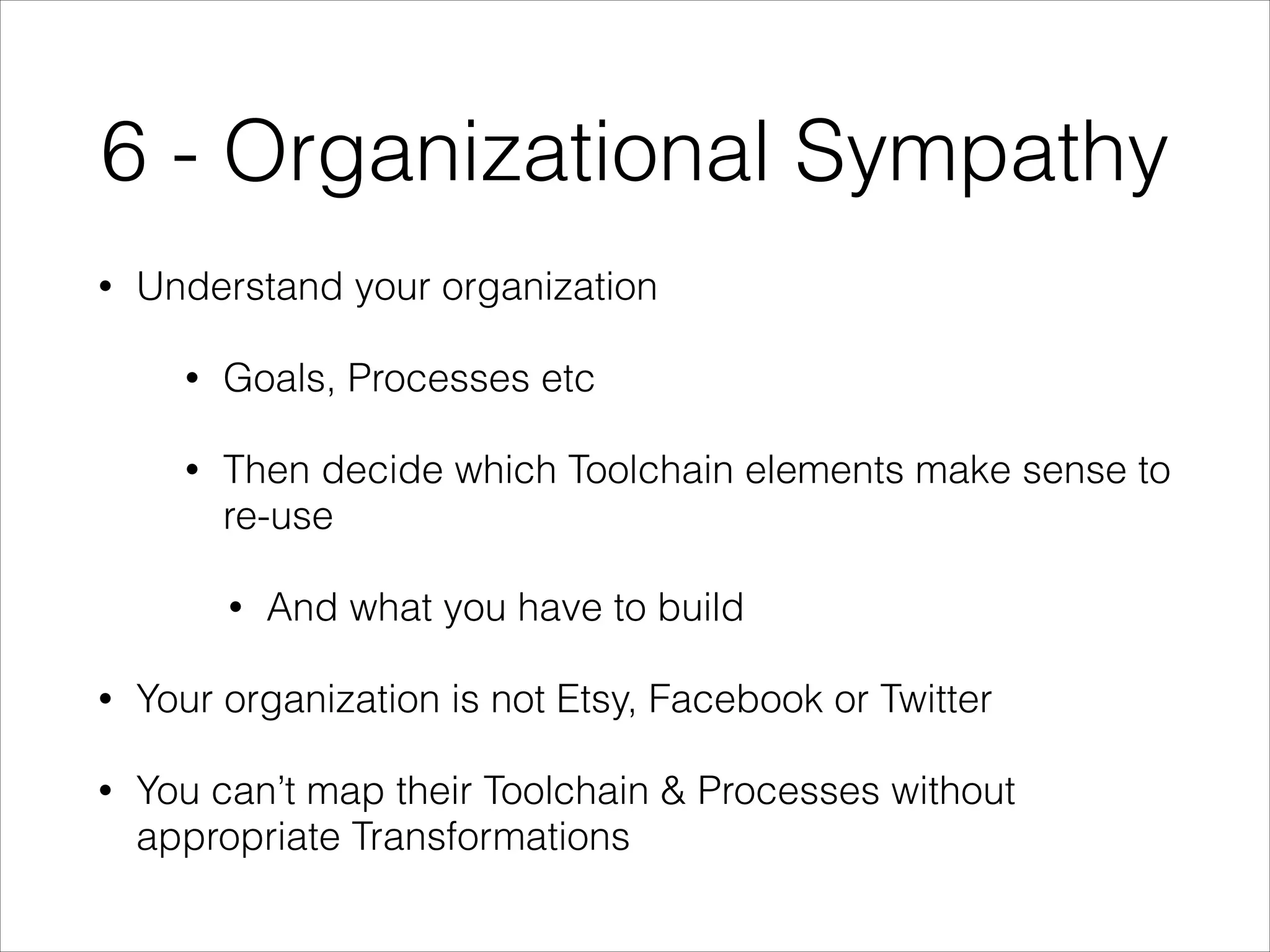 6 - Organizational Sympathy
•

Understand your organization
•

Goals, Processes etc

•

Then decide which Toolchain elements make sense to
re-use
•

And what you have to build

•

Your organization is not Etsy, Facebook or Twitter

•

You can’t map their Toolchain & Processes without
appropriate Transformations

 