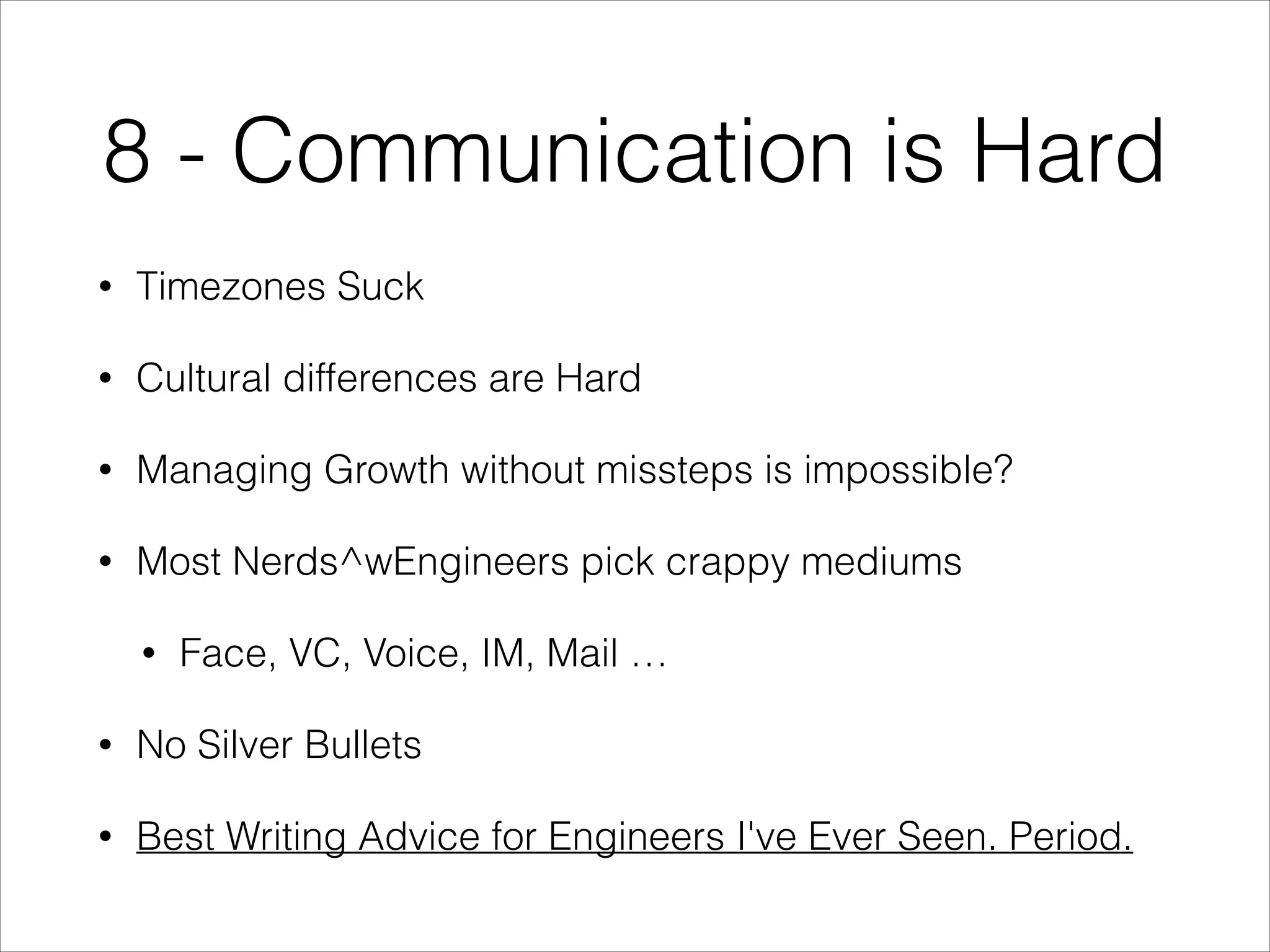 8 - Communication is Hard
•

Timezones Suck

•

Cultural differences are Hard

•

Managing Growth without missteps is impossible?

•

Most Nerds^wEngineers pick crappy mediums
•

Face, VC, Voice, IM, Mail …

•

No Silver Bullets

•

Best Writing Advice for Engineers I've Ever Seen. Period.

 