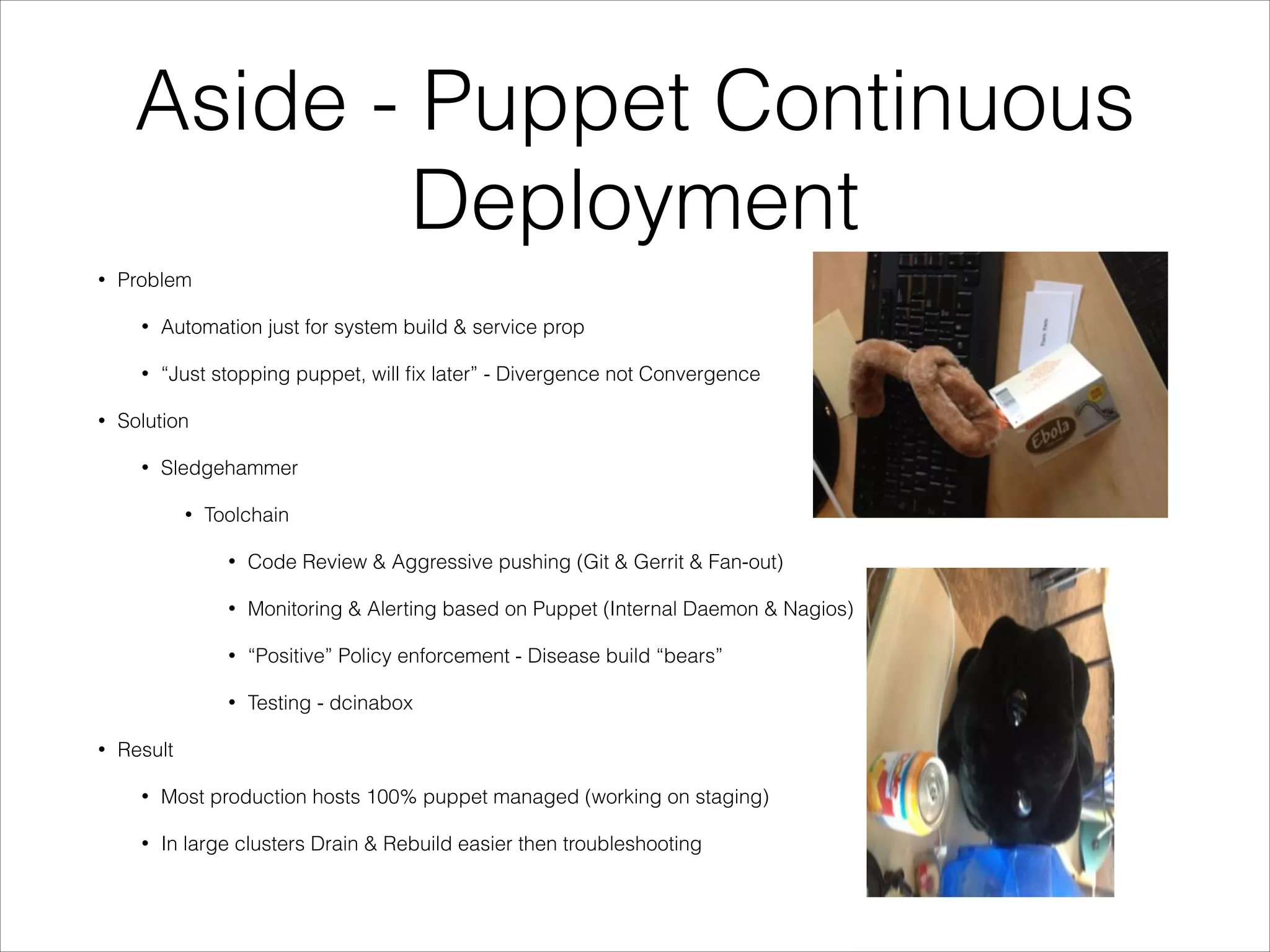 Aside - Puppet Continuous
Deployment
•

Problem
•
•

•

Automation just for system build & service prop
“Just stopping puppet, will ﬁx later” - Divergence not Convergence

Solution
•

Sledgehammer
•

Toolchain
•
•

Monitoring & Alerting based on Puppet (Internal Daemon & Nagios)

•

“Positive” Policy enforcement - Disease build “bears”

•
•

Code Review & Aggressive pushing (Git & Gerrit & Fan-out)

Testing - dcinabox

Result
•

Most production hosts 100% puppet managed (working on staging)

•

In large clusters Drain & Rebuild easier then troubleshooting

 