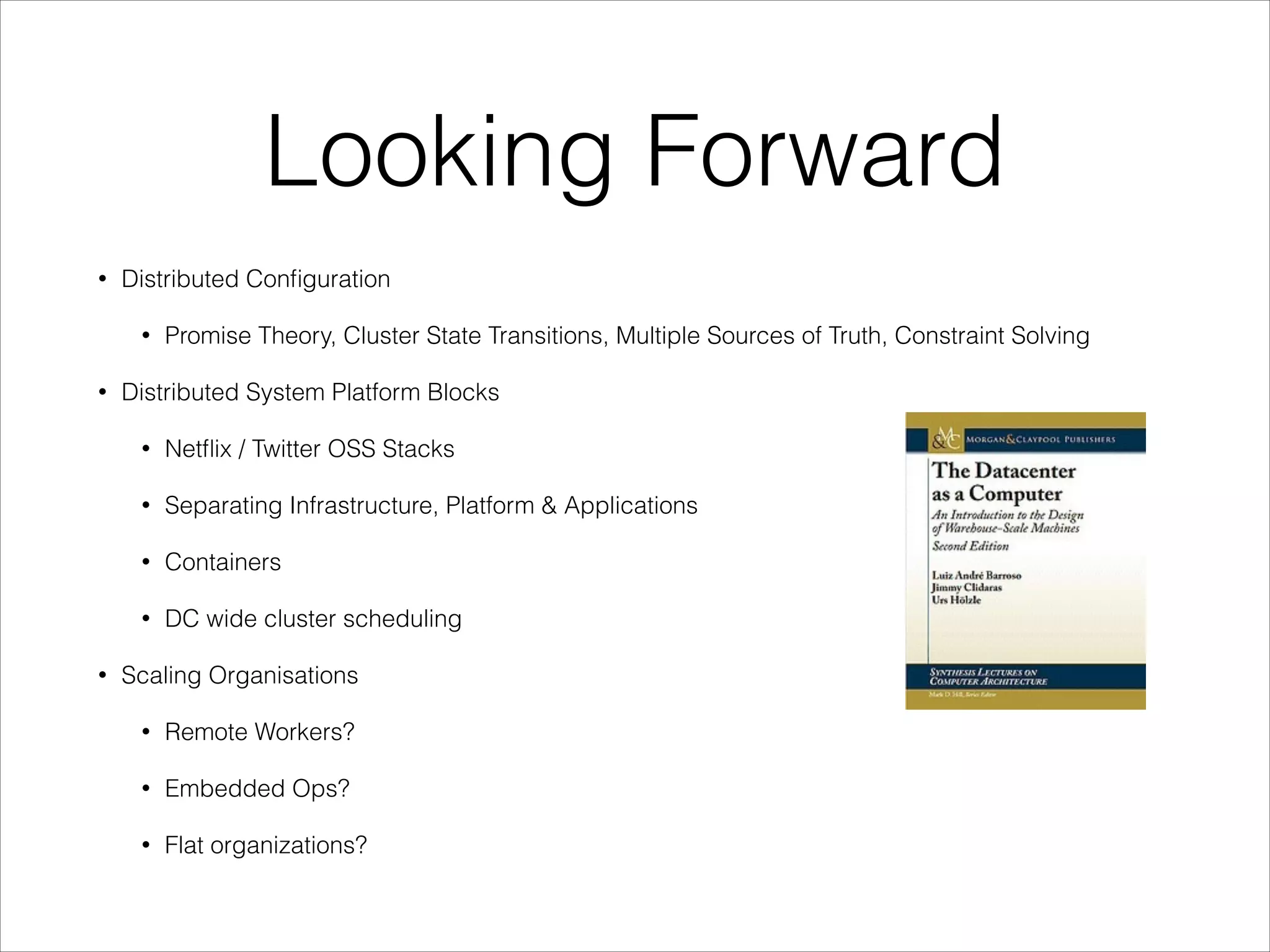 Looking Forward
•

Distributed Conﬁguration
•

•

Promise Theory, Cluster State Transitions, Multiple Sources of Truth, Constraint Solving

Distributed System Platform Blocks
•
•

Separating Infrastructure, Platform & Applications

•

Containers

•
•

Netﬂix / Twitter OSS Stacks

DC wide cluster scheduling

Scaling Organisations
•

Remote Workers?

•

Embedded Ops?

•

Flat organizations?

 