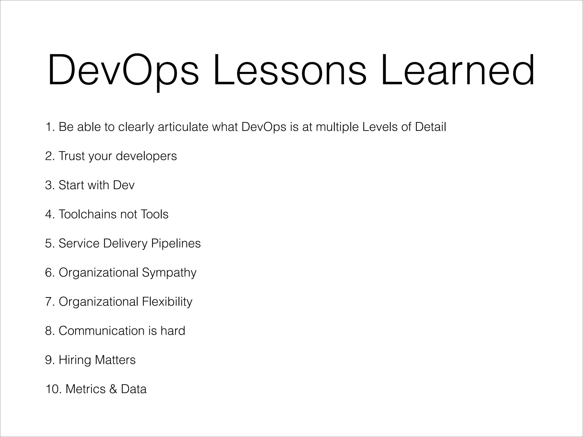 DevOps Lessons Learned
1. Be able to clearly articulate what DevOps is at multiple Levels of Detail
2. Trust your developers
3. Start with Dev
4. Toolchains not Tools
5. Service Delivery Pipelines
6. Organizational Sympathy
7. Organizational Flexibility
8. Communication is hard
9. Hiring Matters
10. Metrics & Data

 