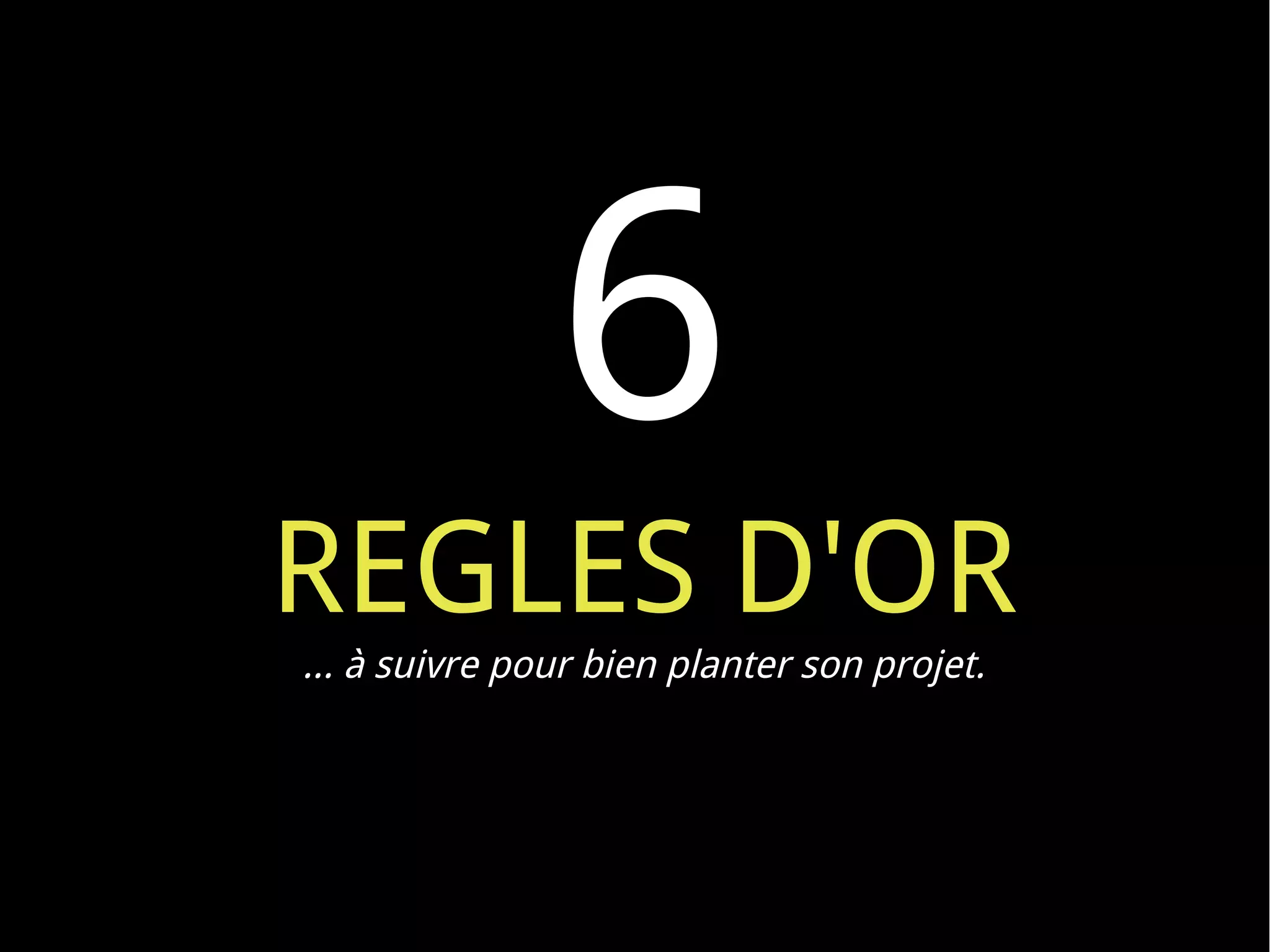 6
REGLES D'OR
… à suivre pour bien planter son projet.
 