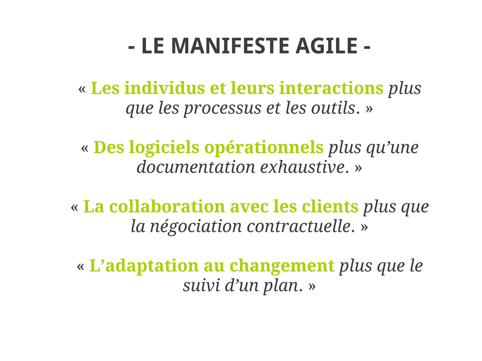 - LE MANIFESTE AGILE -
« Les individus et leurs interactions plus
      que les processus et les outils. »

 « Des logiciels opérationnels plus qu’une
        documentation exhaustive. »

« La collaboration avec les clients plus que
       la négociation contractuelle. »

« L’adaptation au changement plus que le
             suivi d’un plan. »
 