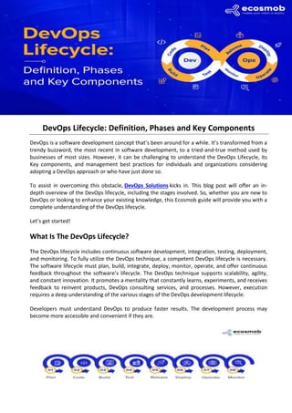 DevOps Lifecycle: Definition, Phases and Key Components
DevOps is a software development concept that’s been around for a while. It’s transformed from a
trendy buzzword, the most recent in software development, to a tried-and-true method used by
businesses of most sizes. However, it can be challenging to understand the DevOps Lifecycle, its
Key components, and management best practices for individuals and organizations considering
adopting a DevOps approach or who have just done so.
To assist in overcoming this obstacle, DevOps Solutions kicks in. This blog post will offer an in-
depth overview of the DevOps lifecycle, including the stages involved. So, whether you are new to
DevOps or looking to enhance your existing knowledge, this Ecosmob guide will provide you with a
complete understanding of the DevOps lifecycle.
Let’s get started!
What Is The DevOps Lifecycle?
The DevOps lifecycle includes continuous software development, integration, testing, deployment,
and monitoring. To fully utilize the DevOps technique, a competent DevOps lifecycle is necessary.
The software lifecycle must plan, build, integrate, deploy, monitor, operate, and offer continuous
feedback throughout the software’s lifecycle. The DevOps technique supports scalability, agility,
and constant innovation. It promotes a mentality that constantly learns, experiments, and receives
feedback to reinvent products, DevOps consulting services, and processes. However, execution
requires a deep understanding of the various stages of the DevOps development lifecycle.
Developers must understand DevOps to produce faster results. The development process may
become more accessible and convenient if they are.
 