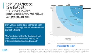15
IBM URBANCODE
IS A LEADER!
THE FORRESTER WAVE™:
CONTINUOUS DELIVERY AND RELEASE
AUTOMATION, Q4 2018
Only vendor in the top 3 scores for each
of Product Strategy, Market Presence and
Current Offering
“IB ’s solution is ideal for the largest and
most diverse organizations looking for
enterprise-class product and support”
The Forrester Wave™ is copyrighted by Forrester Research, Inc. Forrester and Forrester Wave™ are trademarks of Forrester Research, Inc. The Forrester Wave™ is a graphical
representation of Forrester's call on a market and is plotted using a detailed spreadsheet with exposed scores, weightings, and comments. Forrester does not endorse any vendor,
product, or service depicted in the Forrester Wave. Information is based on best available resources. Opinions reflect judgment at the time and are subject to change.
Download the report <Link>
 