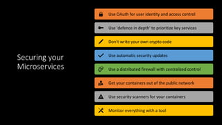 Securing your
Microservices
Use OAuth for user identity and access control
Use 'defence in depth' to prioritize key services
Don’t write your own crypto code
Use automatic security updates
Use a distributed firewall with centralized control
Get your containers out of the public network
Use security scanners for your containers
Monitor everything with a tool
 