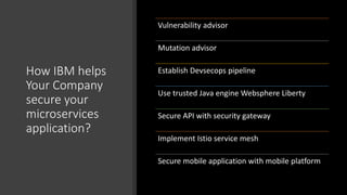 How IBM helps
Your Company
secure your
microservices
application?
Vulnerability advisor
Mutation advisor
Establish Devsecops pipeline
Use trusted Java engine Websphere Liberty
Secure API with security gateway
Implement Istio service mesh
Secure mobile application with mobile platform
 