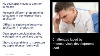4
My developer moves to another
company
We use 5 different programming
languages in our microservices
application
Difficult to support microservice
application in production
Developers complain about the
waiting time to build and deploy
I have to spend time to make sure
my application performs well
4
IBM 2019
Challenges faced by
microservices development
lead
 