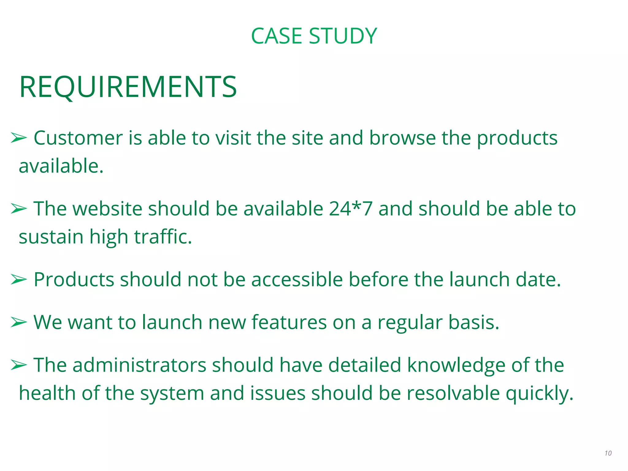 CASE STUDY
REQUIREMENTS
➢ Customer is able to visit the site and browse the products
available.
➢ The website should be available 24*7 and should be able to
sustain high traffic.
➢ Products should not be accessible before the launch date.
➢ We want to launch new features on a regular basis.
➢ The administrators should have detailed knowledge of the
health of the system and issues should be resolvable quickly.
10
 