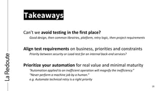 18
Takeaways
Can’t we avoid testing in the first place?
Good design, then common librairies, platform, retry logic, then project requirements
Align test requirements on business, priorities and constraints
Priority between security or Load-test for an internal back-end services?
Prioritize your automation for real value and minimal maturity
“Automation applied to an inefficient operation will magnify the inefficiency.”
“Never perform a machine job by a human.”
e.g. Automate technical retry is a right priority
 
