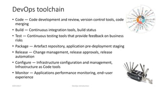 DevOps toolchain
• Code — Code development and review, version control tools, code
merging
• Build — Continuous integration tools, build status
• Test — Continuous testing tools that provide feedback on business
risks
• Package — Artefact repository, application pre-deployment staging
• Release — Change management, release approvals, release
automation
• Configure — Infrastructure configuration and management,
Infrastructure as Code tools
• Monitor — Applications performance monitoring, end–user
experience
4/07/2017 DevOps Introduction 10
 