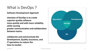 What is DevOps ?
4/07/2017 DevOps Introduction 3
collaborate and communicate the
Development, Quality assurance, and
IT operations to reduce the
time to market
intention of DevOps is to create
superior-quality software
more quickly and with more reliability
while causing
greater communication and collaboration
between teams.
Software Development Approach
 