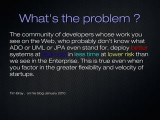 What's the problem ?
The community of developers whose work you
see on the Web, who probably don’t know what
ADO or UML or JPA even stand for, deploy better
systems at less cost in less time at lower risk than
we see in the Enterprise. This is true even when
you factor in the greater flexibility and velocity of
startups.
Tim Bray , on his blog January 2010

 