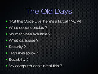 The Old Days
●

“Put this Code Live, here's a tarball” NOW!

●

What dependencies ?

●

No machines available ?

●

What database ?

●

Security ?

●

High Availability ?

●

Scalability ?

●

My computer can't install this ?

 
