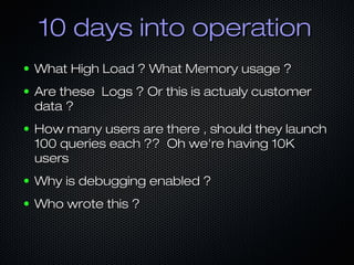 10 days into operation
●

What High Load ? What Memory usage ?

●

Are these Logs ? Or this is actualy customer
data ?

●

How many users are there , should they launch
100 queries each ?? Oh we're having 10K
users

●

Why is debugging enabled ?

●

Who wrote this ?

 