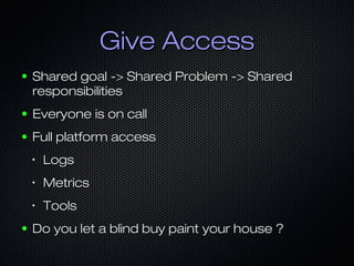 Give Access
●

Shared goal -> Shared Problem -> Shared
responsibilities

●

Everyone is on call

●

Full platform access
•

•

Metrics

•

●

Logs
Tools

Do you let a blind buy paint your house ?

 