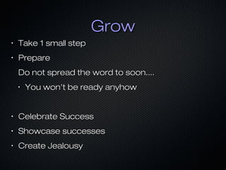 Grow
•

Take 1 small step

•

Prepare
Do not spread the word to soon....
•

You won't be ready anyhow

•

Celebrate Success

•

Showcase successes

•

Create Jealousy

 