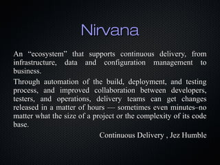 Nirvana
An “ecosystem” that supports continuous delivery, from
infrastructure, data and configuration management to
business.
Through automation of the build, deployment, and testing
process, and improved collaboration between developers,
testers, and operations, delivery teams can get changes
released in a matter of hours — sometimes even minutes–no
matter what the size of a project or the complexity of its code
base.
Continuous Delivery , Jez Humble

 