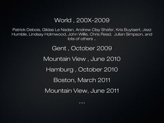 World , 200X-2009
Patrick Debois, Gildas Le Nadan, Andrew Clay Shafer, Kris Buytaert, Jezz
Humble, Lindsay Holmwood, John Willis, Chris Read, Julian Simpson, and
lots of others ..

Gent , October 2009
Mountain View , June 2010
Hamburg , October 2010
Boston, March 2011
Mountain View, June 2011
....

 