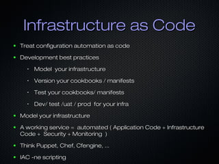 Infrastructure as Code
●

Treat configuration automation as code

●

Development best practices
•

Model your infrastructure

•

Version your cookbooks / manifests

•

Test your cookbooks/ manifests

•

Dev/ test /uat / prod for your infra

●

Model your infrastructure

●

A working service = automated ( Application Code + Infrastructure
Code + Security + Monitoring )

●

Think Puppet, Chef, Cfengine, ...

●

IAC -ne scripting

 