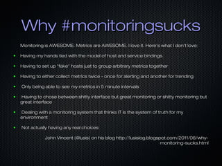 Why #monitoringsucks
Monitoring is AWESOME. Metrics are AWESOME. I love it. Here's what I don't love:
●

Having my hands tied with the model of host and service bindings.

●

Having to set up "fake" hosts just to group arbitrary metrics together

●

Having to either collect metrics twice - once for alerting and another for trending

●

Only being able to see my metrics in 5 minute intervals

●

Having to chose between shitty interface but great monitoring or shitty monitoring but
great interface

●

Dealing with a monitoring system that thinks IT is the system of truth for my
environment

●

Not actually having any real choices
John Vincent (@lusis) on his blog http://lusislog.blogspot.com/2011/06/whymonitoring-sucks.html

 