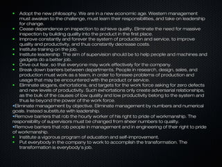 Adopt the new philosophy. We are in a new economic age. Western management
must awaken to the challenge, must learn their responsibilities, and take on leadership
for change.
●
Cease dependence on inspection to achieve quality. Eliminate the need for massive
inspection by building quality into the product in the first place.
●
Improve constantly and forever the system of production and service, to improve
quality and productivity, and thus constantly decrease costs.
●
Institute training on the job.
●
Institute leadership The aim of supervision should be to help people and machines and
gadgets do a better job.
●
Drive out fear, so that everyone may work effectively for the company.
●
Break down barriers between departments. People in research, design, sales, and
production must work as a team, in order to foresee problems of production and
usage that may be encountered with the product or service.
●
Eliminate slogans, exhortations, and targets for the work force asking for zero defects
and new levels of productivity. Such exhortations only create adversarial relationships,
as the bulk of the causes of low quality and low productivity belong to the system and
thus lie beyond the power of the work force.
•Eliminate management by objective. Eliminate management by numbers and numerical
goals. Instead substitute with leadership.
•Remove barriers that rob the hourly worker of his right to pride of workmanship. The
responsibility of supervisors must be changed from sheer numbers to quality.
•Remove barriers that rob people in management and in engineering of their right to pride
of workmanship.
●
Institute a vigorous program of education and self-improvement.
●
Put everybody in the company to work to accomplish the transformation. The
transformation is everybody's job.
●

 